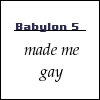izzet_bedtime_yet: Text icon reading "[blank] made me gay" with "Babylon 5" written into the blank space. (babylon 5 made me gay)