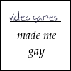 izzet_bedtime_yet: Text icon reading "[blank] made me gay" with "video games" written into the blank space. (video games made me gay)