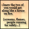 rebelsheart: text: I knew the two of you would get along like a house on fire. (screams, flames, people running for safety...) (drama)
