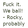 petra: Icon reads in dark green on white: "Fuck it. We ball!" - Rocky, probably. Suggested by @hannah on the occasion of my writing xenophilia. (PHM - Fuck it. We ball!)