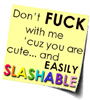 viklikesfic: yellow post-it reading "Don't FUCK with me 'cuz you are cute...and EASILY SLASHABLE (slashable is in rainbow font) (easily slashable)
