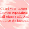 rhi: L. M. Bujold's Aral Vorkosigan:  "Guard your honor. Let your reputation fall where it will. And outlive the bastards." (Aral Vorkosigan)