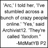 kalloway: Arc, I told her, I've stumbled across a bunch of crazy people online. Yes, said Archivist12, they're called fandom. (Crazy Little Thing Called Fandom)