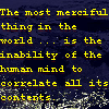 zodiacal_light: The most merciful thing in the world ... is the inability of the human mind to correlate all its contents. (the most merciful thing)