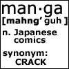 oyceter: man*ga [mahng' guh] n. Japanese comics. synonym: CRACK (manga is crack)