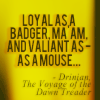 azarsuerte: Black text from VotDT on a yellow background: "Loyal as a badger, Ma'am, and valiant as--as a mouse." (Narnia/Harry Potter - Hufflepuff)