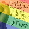 trinker: Upraised fist, wide diagonal rainbow stripes, Harvey Milk quote ("Burst down those closet doors once and, and stand up and start to fight" Harvey)