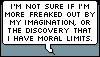 erika: Text: I'm not sure if I'm more freaked out by my imagination, or the discovery that I have moral limits. (me: moral limits)