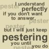 erika: Text: I understand perfectly if you don't want to answer, but I will just keep pestering you until you do. (quotes: h2g2: pester you until you do)