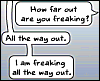 erika: Text:  how far out are you freaking?  All the way out.  I am freaking all the way out. (me: freaking all the way out)