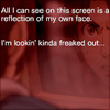 reka: Overlaid text: "All I can see on this screen is a reflection of my own face. I'm lookin' kinda freaked out..." (kinda freaked out)
